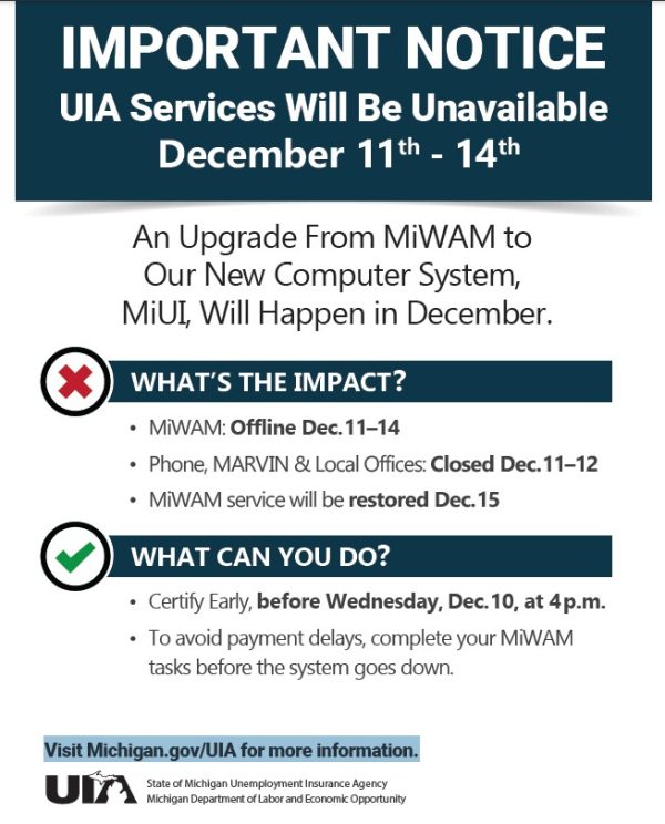 IMPORTANT NOTICE
UIA Services Will Be Unavailable
December 11 - 14. An Upgrade From MiWAM to
Our New Computer System,
MiUI, Will Happen in December. Phone, MARVIN & Local Offices: Closed Dec.11–12. MiWAM service will be restored Dec.15. WHAT CAN YOU DO? Certify Early, before Wednesday, Dec.10, at 4 p.m. To avoid payment delays, complete your MiWAM
tasks before the system goes down. Visit Michigan.gov/UIA for more information.